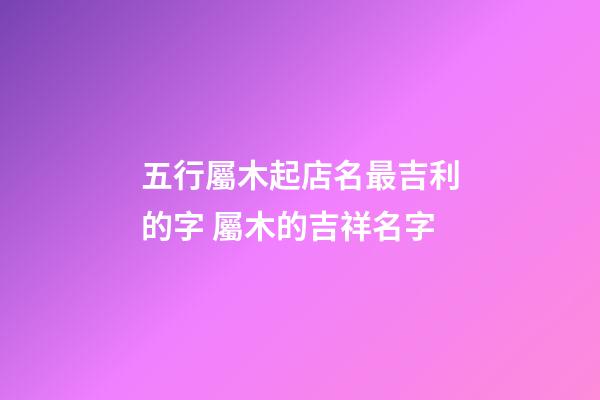 五行屬木起店名最吉利的字 屬木的吉祥名字-第1張-店鋪起名-玄機派
